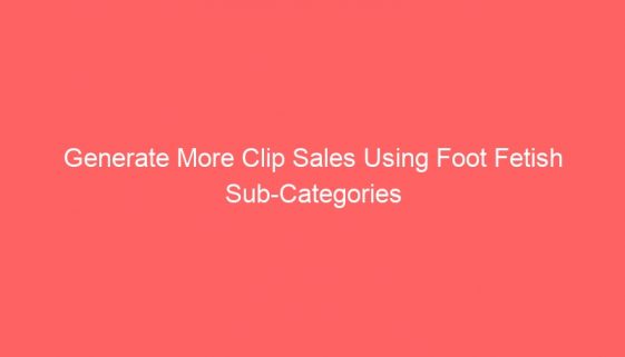 Generate More Clip Sales Using Foot Fetish Sub-Categories