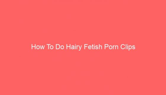 How To Do Hairy Fetish Porn Clips