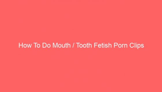 How To Do Mouth / Tooth Fetish Porn Clips