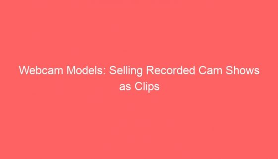 Webcam Models: Selling Recorded Cam Shows as Clips